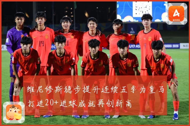 维尼修斯稳步提升连续五季为皇马打进20+进球成就再创新高