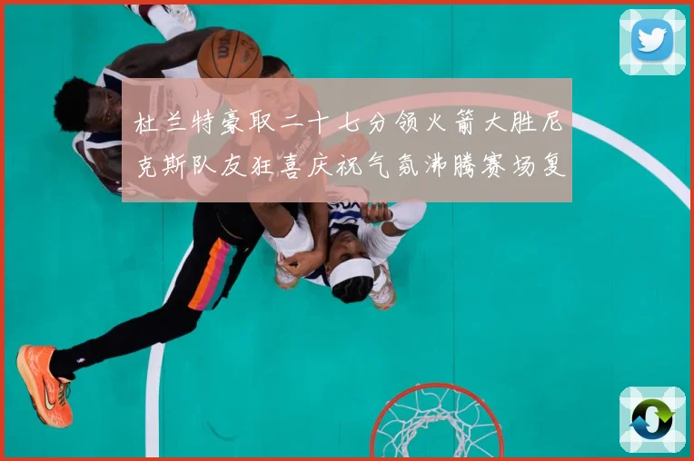 杜兰特豪取二十七分领火箭大胜尼克斯队友狂喜庆祝气氛沸腾赛场复盘