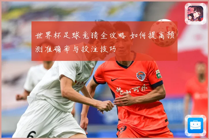 世界杯足球竞猜全攻略 如何提高预测准确率与投注技巧