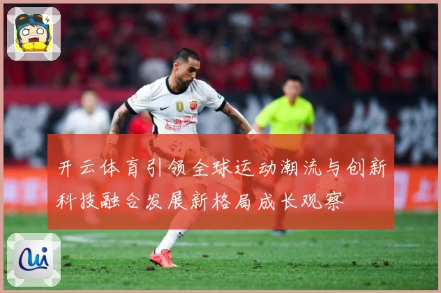 开云体育引领全球运动潮流与创新科技融合发展新格局成长观察