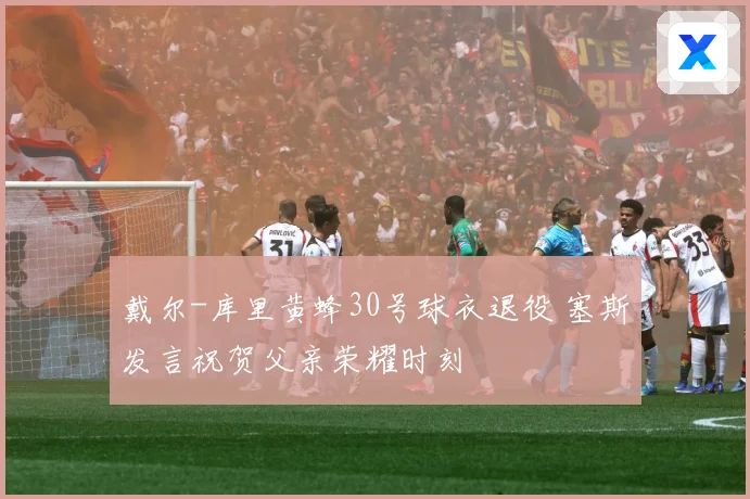 戴尔-库里黄蜂30号球衣退役 塞斯发言祝贺父亲荣耀时刻