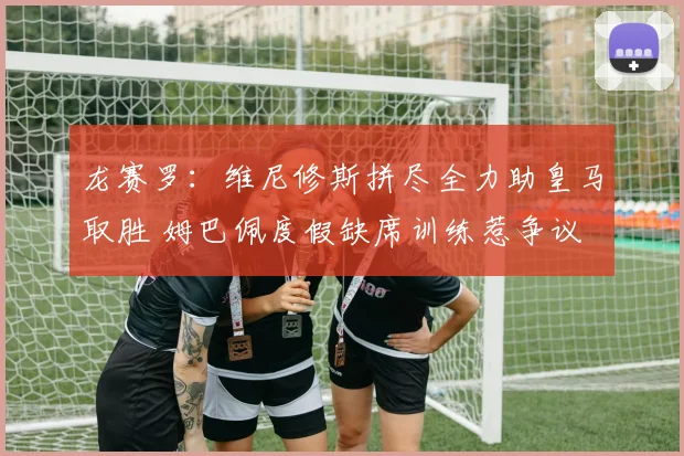 龙赛罗：维尼修斯拼尽全力助皇马取胜 姆巴佩度假缺席训练惹争议