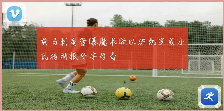 前马刺高管曝魔术欲以班凯罗或小瓦格纳报价字母哥