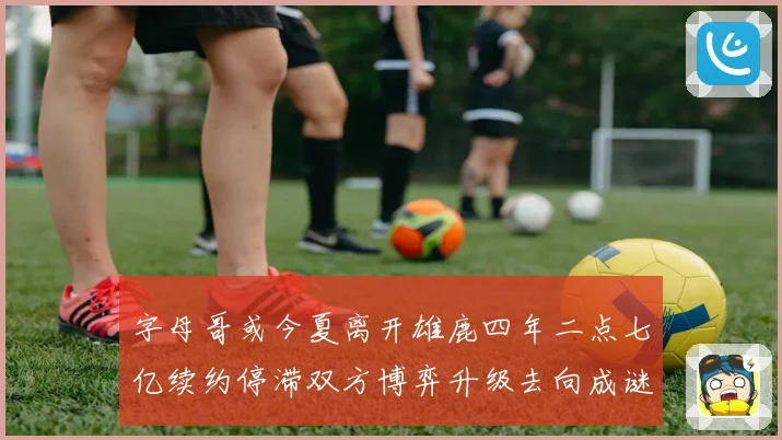 字母哥或今夏离开雄鹿四年二点七亿续约停滞双方博弈升级去向成谜