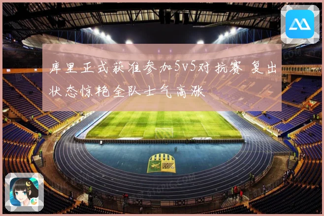 库里正式获准参加5v5对抗赛 复出状态惊艳全队士气高涨