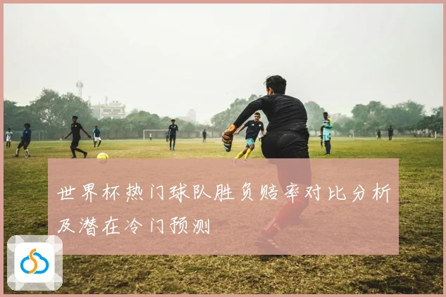 世界杯热门球队胜负赔率对比分析及潜在冷门预测