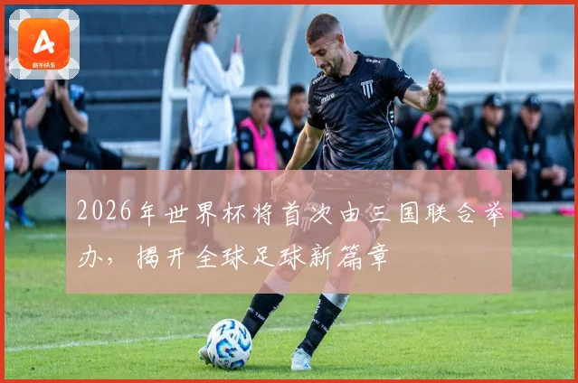 2026年世界杯将首次由三国联合举办，揭开全球足球新篇章