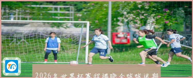 2026年世界杯赛程揭晓全球球迷期待盛大开幕日