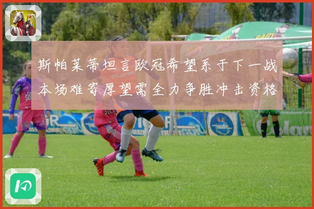 斯帕莱蒂坦言欧冠希望系于下一战本场难寄厚望需全力争胜冲击资格