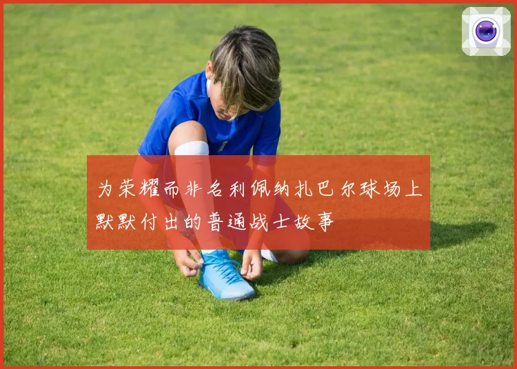 为荣耀而非名利佩纳扎巴尔球场上默默付出的普通战士故事