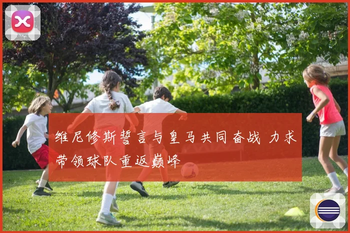 维尼修斯誓言与皇马共同奋战 力求带领球队重返巅峰