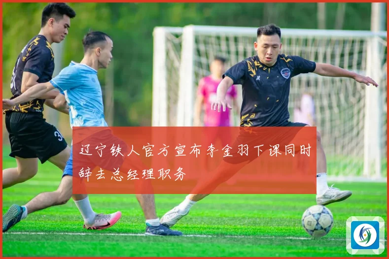辽宁铁人官方宣布李金羽下课同时辞去总经理职务