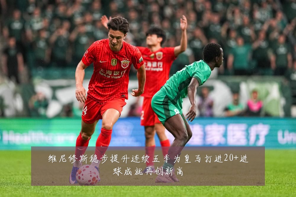 维尼修斯稳步提升连续五季为皇马打进20+进球成就再创新高